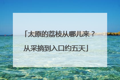 太原的荔枝从哪儿来？从采摘到入口约五天